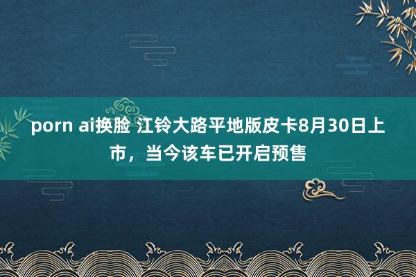 porn ai换脸 江铃大路平地版皮卡8月30日上市，当今该车已开启预售