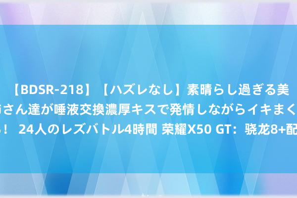 【BDSR-218】【ハズレなし】素晴らし過ぎる美女レズ。 ガチで綺麗なお姉さん達が唾液交換濃厚キスで発情しながらイキまくる！ 24人のレズバトル4時間 荣耀X50 GT：骁龙8+配5800mAh，只卖2279元？