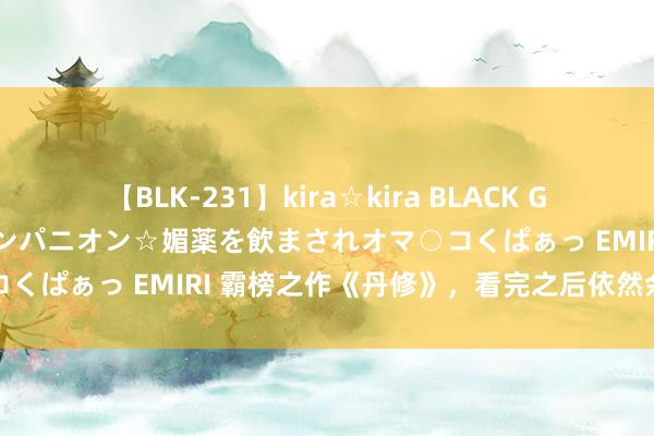 【BLK-231】kira☆kira BLACK GAL 黒ギャル中出し温泉コンパニオン☆媚薬を飲まされオマ○コくぱぁっ EMIRI 霸榜之作《丹修》，看完之后依然余味无穷