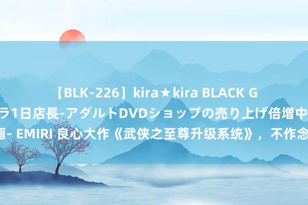 【BLK-226】kira★kira BLACK GAL 黒ギャル露出セクハラ1日店長-アダルトDVDショップの売り上げ倍増中出し計画- EMIRI 良心大作《武侠之至尊升级系统》，不作念咸鱼，从崇尚神不异的偶像起步！