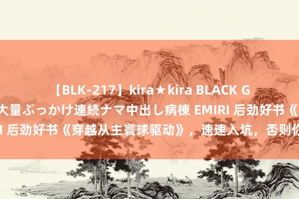 【BLK-217】kira★kira BLACK GAL黒ギャルご奉仕ナース 大量ぶっかけ連続ナマ中出し病棟 EMIRI 后劲好书《穿越从主寰球驱动》，速速入坑，否则你要后悔了！