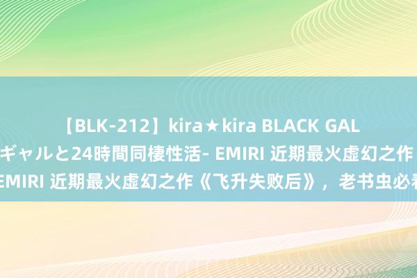 【BLK-212】kira★kira BLACK GAL レンタル痴女GAL-日焼け黒ギャルと24時間同棲性活- EMIRI 近期最火虚幻之作《飞升失败后》，老书虫必看