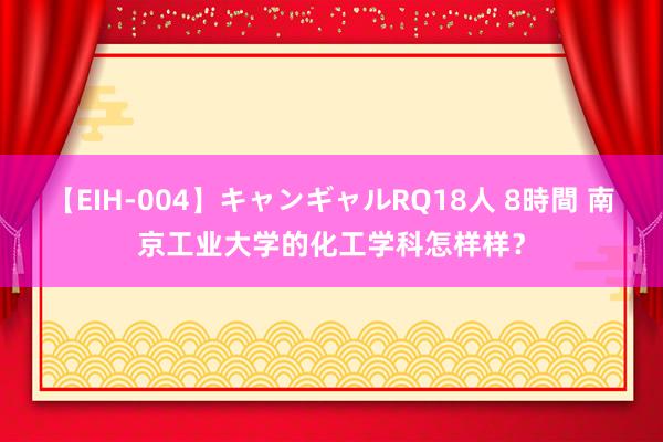 【EIH-004】キャンギャルRQ18人 8時間 南京工业大学的化工学科怎样样？