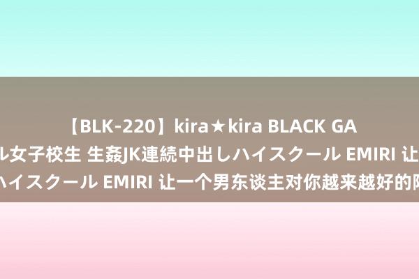 【BLK-220】kira★kira BLACK GAL 留年5年目のお姉黒ギャル女子校生 生姦JK連続中出しハイスクール EMIRI 让一个男东谈主对你越来越好的阵势