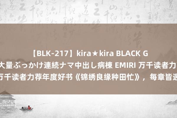 【BLK-217】kira★kira BLACK GAL黒ギャルご奉仕ナース 大量ぶっかけ連続ナマ中出し病棟 EMIRI 万千读者力荐年度好书《锦绣良缘种田忙》，每章皆迥殊外的惊喜！