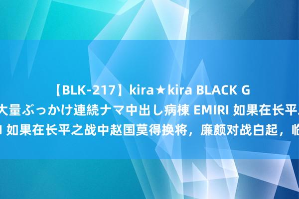 【BLK-217】kira★kira BLACK GAL黒ギャルご奉仕ナース 大量ぶっかけ連続ナマ中出し病棟 EMIRI 如果在长平之战中赵国莫得换将，廉颇对战白起，临了谁会赢？