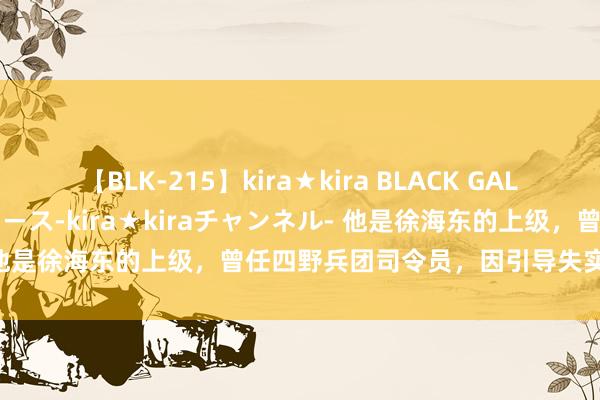 【BLK-215】kira★kira BLACK GAL 黒ギャル・EMIRIプロデュース-kira★kiraチャンネル- 他是徐海东的上级，曾任四野兵团司令员，因引导失实被点名品评