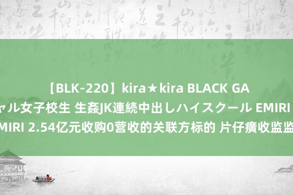 【BLK-220】kira★kira BLACK GAL 留年5年目のお姉黒ギャル女子校生 生姦JK連続中出しハイスクール EMIRI 2.54亿元收购0营收的关联方标的 片仔癀收监监责任函后暂缓收购