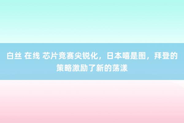 白丝 在线 芯片竞赛尖锐化，日本嘻是图，拜登的策略激励了新的荡漾