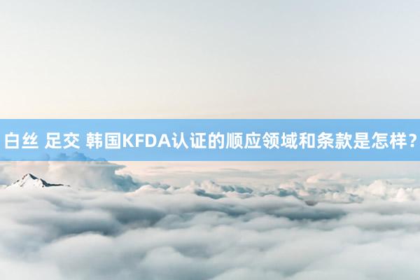 白丝 足交 韩国KFDA认证的顺应领域和条款是怎样？