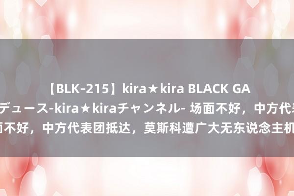 【BLK-215】kira★kira BLACK GAL 黒ギャル・EMIRIプロデュース-kira★kiraチャンネル- 场面不好，中方代表团抵达，莫斯科遭广大无东说念主机遑急，日本有异动