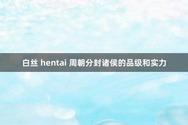 白丝 hentai 周朝分封诸侯的品级和实力