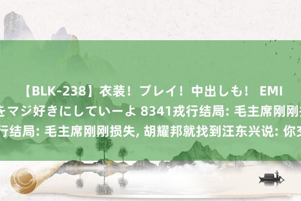 【BLK-238】衣装！プレイ！中出しも！ EMIRIのつぶやき指令で私をマジ好きにしていーよ 8341戎行结局: 毛主席刚刚损失, 胡耀邦就找到汪东兴说: 你交权吧