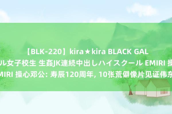 【BLK-220】kira★kira BLACK GAL 留年5年目のお姉黒ギャル女子校生 生姦JK連続中出しハイスクール EMIRI 操心邓公: 寿辰120周年, 10张荒僻像片见证伟东说念主的一世