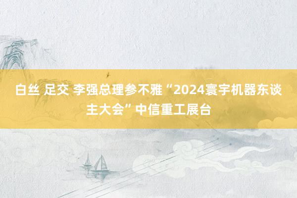 白丝 足交 李强总理参不雅“2024寰宇机器东谈主大会”中信重工展台