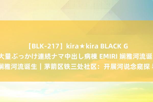 【BLK-217】kira★kira BLACK GAL黒ギャルご奉仕ナース 大量ぶっかけ連続ナマ中出し病棟 EMIRI 娴雅河流诞生｜茅箭区铁三处社区：开展河说念窥探 看护绿水青山