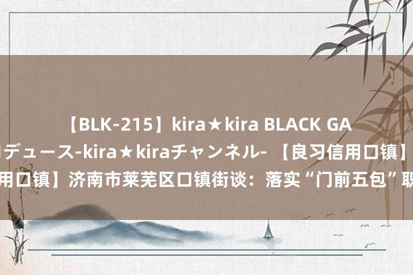 【BLK-215】kira★kira BLACK GAL 黒ギャル・EMIRIプロデュース-kira★kiraチャンネル- 【良习信用口镇】济南市莱芜区口镇街谈：落实“门前五包”职责 股东城市精采化处理